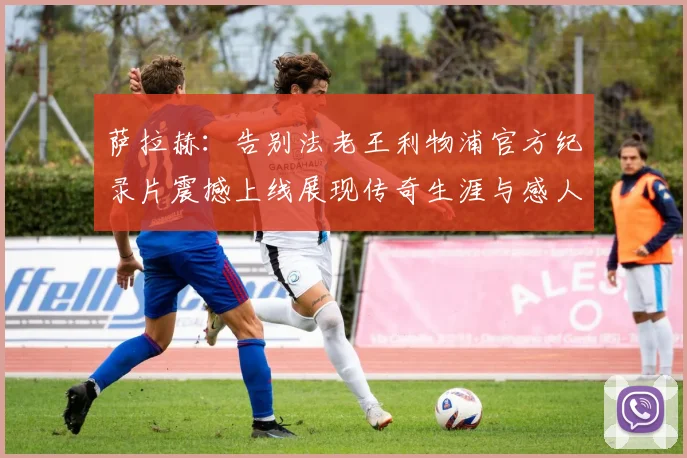 萨拉赫：告别法老王利物浦官方纪录片震撼上线展现传奇生涯与感人时刻