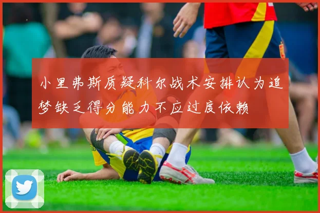 小里弗斯质疑科尔战术安排认为追梦缺乏得分能力不应过度依赖