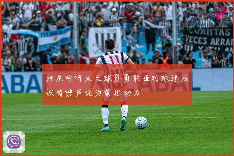 托尼呼吁米兰球员勇敢面对球迷抗议将嘘声化为前进动力