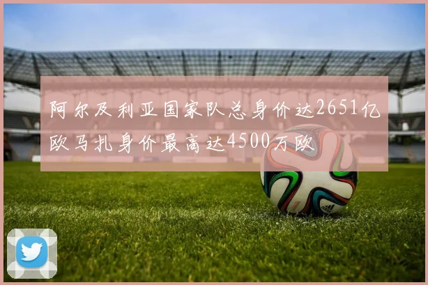 阿尔及利亚国家队总身价达2651亿欧马扎身价最高达4500万欧