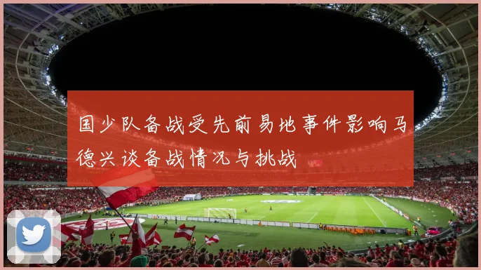 国少队备战受先前易地事件影响马德兴谈备战情况与挑战