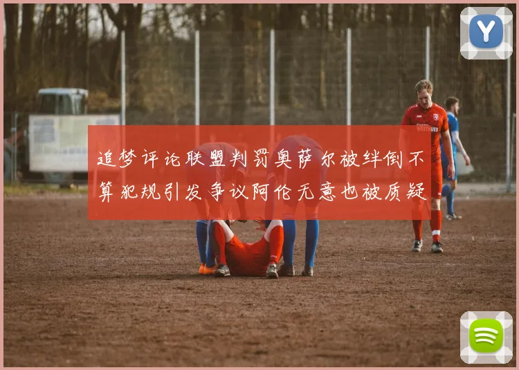 追梦评论联盟判罚奥萨尔被绊倒不算犯规引发争议阿伦无意也被质疑