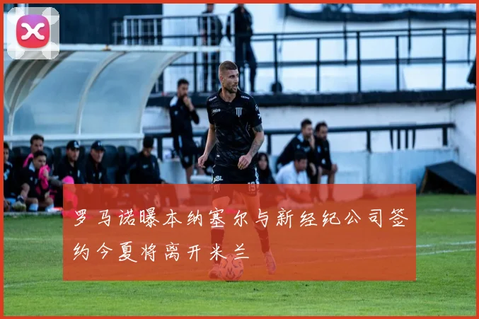 罗马诺曝本纳塞尔与新经纪公司签约今夏将离开米兰