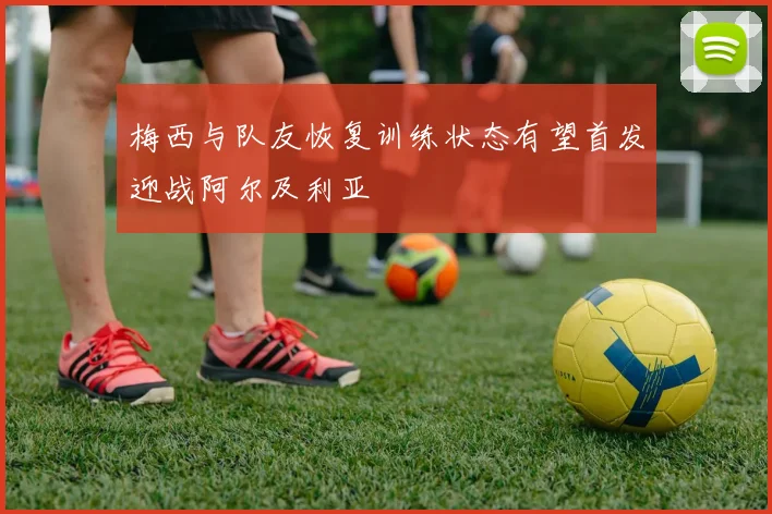 梅西与队友恢复训练状态有望首发迎战阿尔及利亚