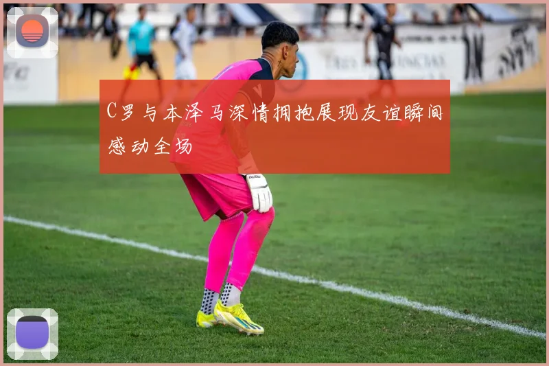 C罗与本泽马深情拥抱展现友谊瞬间感动全场