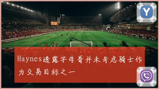 Haynes透露字母哥并未考虑骑士作为交易目标之一