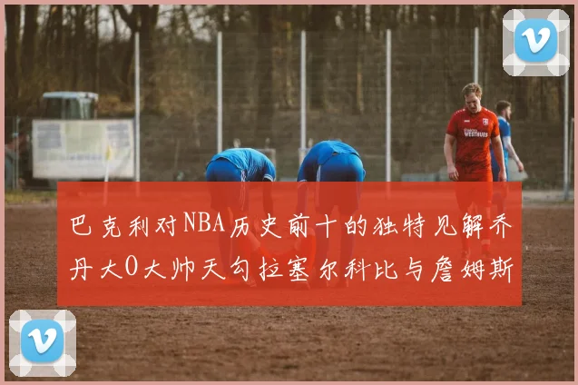 巴克利对NBA历史前十的独特见解乔丹大O大帅天勾拉塞尔科比与詹姆斯排名分析
