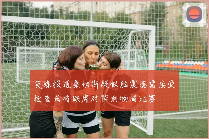 英媒报道桑切斯疑似脑震荡需接受检查或将缺席对阵利物浦比赛