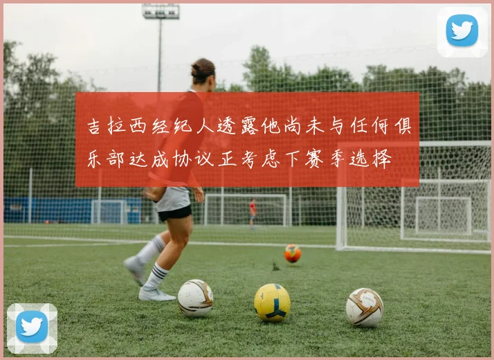 吉拉西经纪人透露他尚未与任何俱乐部达成协议正考虑下赛季选择