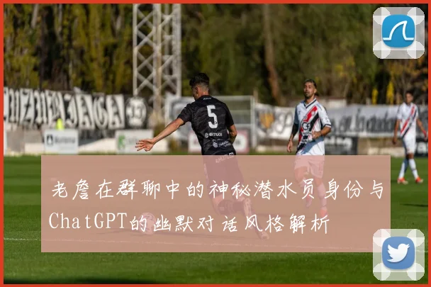老詹在群聊中的神秘潜水员身份与ChatGPT的幽默对话风格解析